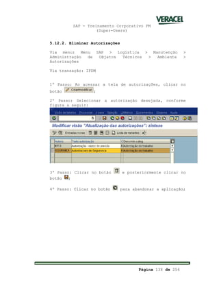 SAP - Treinamento Corporativo PM
(Super-Users)
Página 138 de 256
5.12.2. Eliminar Autorizações
Via menu: Menu SAP > Logística > Manutenção >
Administração de Objetos Técnicos > Ambiente >
Autorizações
Via transação: IPDM
1º Passo: Ao acessar a tela de autorizações, clicar no
botão ;
2º Passo: Selecionar a autorização desejada, conforme
figura a seguir:
3º Passo: Clicar no botão e posteriormente clicar no
botão ;
4º Passo: Clicar no botão para abandonar a aplicação;
 
