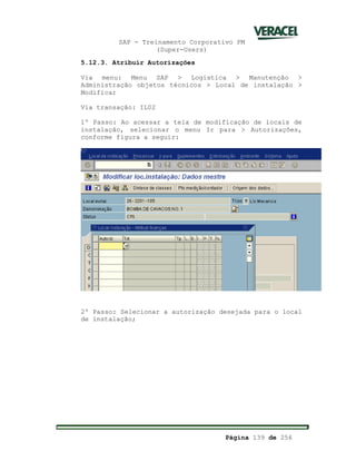 SAP - Treinamento Corporativo PM
(Super-Users)
Página 139 de 256
5.12.3. Atribuir Autorizações
Via menu: Menu SAP > Logística > Manutenção >
Administração objetos técnicos > Local de instalação >
Modificar
Via transação: IL02
1º Passo: Ao acessar a tela de modificação de locais de
instalação, selecionar o menu Ir para > Autorizações,
conforme figura a seguir:
2º Passo: Selecionar a autorização desejada para o local
de instalação;
 