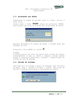 SAP - Treinamento Corporativo PM
(Super-Users)
Página 14 de 256
3.3. Alterando sua Senha
Preenchendo os campos de entrada login e a senha. Utilize a
senha atual.
Clique sobre o botão (antes de pressionar ENTER).
Será exibida uma caixa de dialogo para atualização de senha.
Qualquer desrespeito às regras de senha, o sistema exibe uma
mensagem de erro.
Pressione a tecla ENTER ou o botão .
CUIDADO
O sistema possui uma série de regras para criação de senhas,
principalmente no que se refere a tamanho, ultimas senhas
usadas e caracteres permitidos. Consulte o administrador do
sistema em caso de dúvidas.
3.4. Saindo do Sistema
Você pode sair do sistema a partir de qualquer tela. Na barra
de menu, siga o caminho: Sistema > Logoff. Uma caixa de
dialogo é exibida solicitando a confirmação do logoff.
 