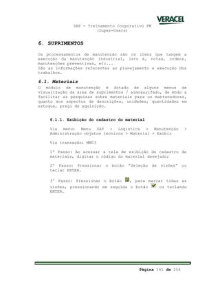 SAP - Treinamento Corporativo PM
(Super-Users)
Página 141 de 256
6. SUPRIMENTOS
Os processamentos de manutenção são os itens que tangem a
execução da manutenção industrial, isto é, notas, ordens,
manutenções preventivas, etc...
São as informações referentes ao planejamento e execução dos
trabalhos.
6.1. Materiais
O módulo de manutenção é dotado de alguns menus de
visualização da área de suprimentos / almoxarifado, de modo a
facilitar as pesquisas sobre materiais para os mantenedores,
quanto aos aspectos de descrições, unidades, quantidades em
estoque, preço de aquisição.
6.1.1. Exibição do cadastro do material
Via menu: Menu SAP > Logística > Manutenção >
Administração objetos técnicos > Material > Exibir
Via transação: MM03
1º Passo: Ao acessar a tela de exibição de cadastro de
materiais, digitar o código do material desejado;
2º Passo: Pressionar o botão “Seleção de visões” ou
teclar ENTER.
3º Passo: Pressionar o botão , para marcar todas as
visões, pressionando em seguida o botão ou teclando
ENTER.
 