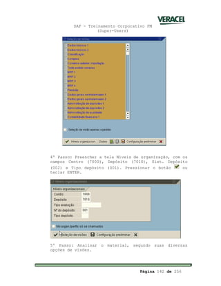 SAP - Treinamento Corporativo PM
(Super-Users)
Página 142 de 256
4º Passo: Preencher a tela Níveis de organização, com os
campos Centro (7000), Depósito (7010), Sist. Depósito
(002) e Tipo depósito (001). Pressionar o botão ou
teclar ENTER.
5º Passo: Analisar o material, segundo suas diversas
opções de visões.
 