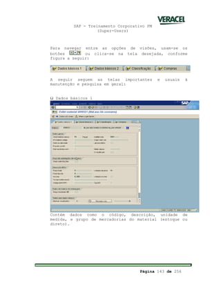 SAP - Treinamento Corporativo PM
(Super-Users)
Página 143 de 256
Para navegar entre as opções de visões, usam-se os
botões ou clica-se na tela desejada, conforme
figura a seguir:
A seguir seguem as telas importantes e usuais à
manutenção e pesquisa em geral:
ü Dados básicos 1
Contém dados como o código, descrição, unidade de
medida, e grupo de mercadorias do material (estoque ou
direto).
 