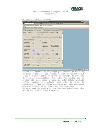 SAP - Treinamento Corporativo PM
(Super-Users)
Página 145 de 256
ü Contabilidade financeira 1
Contém as informações de preços por unidade do material
em reais e dólares, nos campos do item “Preço int.per.”
(este é o custo debitado no CC, no momento da retirada
do item no almoxarifado. Vale observar ainda, que os
preços são referentes a cada período (mês), podendo
sofrer variações, conforme avaliação da área de
suprimentos. Para verificar preços de períodos passados,
basta ao usuário selecionar o período desejado.
Os materiais de compra direta não tem preço sugerido,
por se tratarem do compra externa.
 