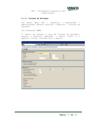 SAP - Treinamento Corporativo PM
(Super-Users)
Página 147 de 256
6.1.2. Síntese de Estoques
Via menu: Menu SAP > Logística > Manutenção >
Administração objetos técnicos > Material > Síntese de
estoques
Via transação: MMBE
1º Passo: Ao acessar a tela de síntese de estoques,
digitar o material desejado, o centro (7000) e o
depósito (7010), conforme tela a seguir:
 