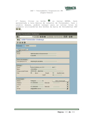 SAP - Treinamento Corporativo PM
(Super-Users)
Página 150 de 256
2º Passo: Clicar no botão ou teclar ENTER. Será
apresentada a tela básica de cadastro de fornecedor. Caso o
usuário deseje, poderá navegar para as outras telas do
cadastro utilizando-se dos botões da barra de ferramentas SAP
;
 