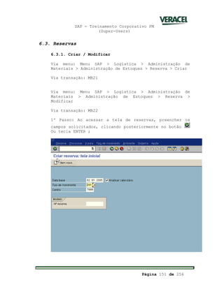 SAP - Treinamento Corporativo PM
(Super-Users)
Página 151 de 256
6.3. Reservas
6.3.1. Criar / Modificar
Via menu: Menu SAP > Logística > Administração de
Materiais > Administração de Estoques > Reserva > Criar
Via transação: MB21
Via menu: Menu SAP > Logística > Administração de
Materiais > Administração de Estoques > Reserva >
Modificar
Via transação: MB22
1º Passo: Ao acessar a tela de reservas, preencher os
campos solicitados, clicando posteriormente no botão
Ou tecla ENTER ;
 