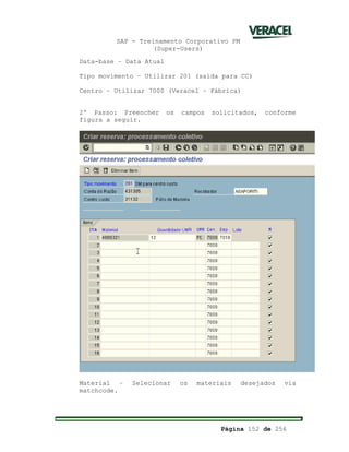 SAP - Treinamento Corporativo PM
(Super-Users)
Página 152 de 256
Data-base – Data Atual
Tipo movimento – Utilizar 201 (saída para CC)
Centro – Utilizar 7000 (Veracel – Fábrica)
2º Passo: Preencher os campos solicitados, conforme
figura a seguir.
Material – Selecionar os materiais desejados via
matchcode.
 