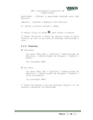 SAP - Treinamento Corporativo PM
(Super-Users)
Página 153 de 256
Quantidade – informar a quantidade desejada para cada
material
Deposito – Informar o depósito 7010 (Central)
M – Marcar ou manter marcado o campo.
3º Passo: Clicar no botão , para salvar a reserva.
4º Passo: Verificar o número da reserva criado na parte
inferior da tela ou em caixa de mensagem centralizada a
tela.
6.3.2. Consultas
ð Individual
Via menu: Menu SAP > Logística > Administração de
Materiais > Administração de Estoques > Reserva >
Exibir
Via transação: MB23
ð Via Lista
Via menu: Menu SAP > Logística > Administração de
Materiais > Administração de Estoques > Reserva >
Lista de Reservas
Via transação: MB25
1º Passo: Ao acessar a tela de reservas, digitar o nº da
reserva o pesquisar via matchcode;
 