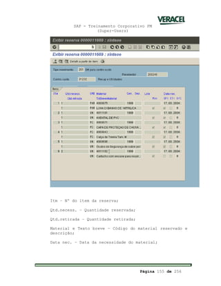 SAP - Treinamento Corporativo PM
(Super-Users)
Página 155 de 256
Itm – Nº do item da reserva;
Qtd.necess. – Quantidade reservada;
Qtd.retirada – Quantidade retirada;
Material e Texto breve – Código do material reservado e
descrição;
Data nec. – Data da necessidade do material;
 
