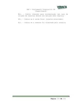 SAP - Treinamento Corporativo PM
(Super-Users)
Página 156 de 256
Mov. – Indica liberado para movimentação (em caso de
criação de reservas deverá ser marcado este tópico);
Sfi. – Indica se é saída final (reserva encerrada);
Eli. – Indica se a reserva foi eliminada pelo usuário;
 