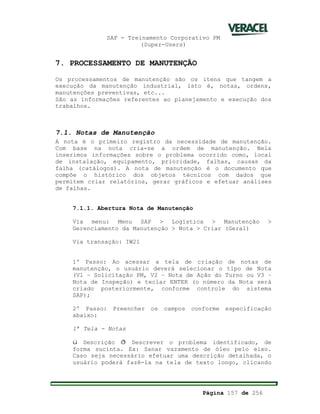 SAP - Treinamento Corporativo PM
(Super-Users)
Página 157 de 256
7. PROCESSAMENTO DE MANUTENÇÃO
Os processamentos de manutenção são os itens que tangem a
execução da manutenção industrial, isto é, notas, ordens,
manutenções preventivas, etc...
São as informações referentes ao planejamento e execução dos
trabalhos.
7.1. Notas de Manutenção
A nota é o primeiro registro da necessidade de manutenção.
Com base na nota cria-se a ordem de manutenção. Nela
inserimos informações sobre o problema ocorrido como, local
de instalação, equipamento, prioridade, falhas, causas da
falha (catálogos). A nota de manutenção é o documento que
compõe o histórico dos objetos técnicos com dados que
permitem criar relatórios, gerar gráficos e efetuar análises
de falhas.
7.1.1. Abertura Nota de Manutenção
Via menu: Menu SAP > Logística > Manutenção >
Gerenciamento da Manutenção > Nota > Criar (Geral)
Via transação: IW21
1º Passo: Ao acessar a tela de criação de notas de
manutenção, o usuário deverá selecionar o tipo de Nota
(V1 – Solicitação PM, V2 – Nota de Ação do Turno ou V3 –
Nota de Inspeção) e teclar ENTER (o número da Nota será
criado posteriormente, conforme controle do sistema
SAP);
2º Passo: Preencher os campos conforme especificação
abaixo:
1ª Tela - Notas
ü Descrição ð Descrever o problema identificado, de
forma sucinta. Ex: Sanar vazamento de óleo pelo eixo.
Caso seja necessário efetuar uma descrição detalhada, o
usuário poderá fazê-la na tela de texto longo, clicando
 