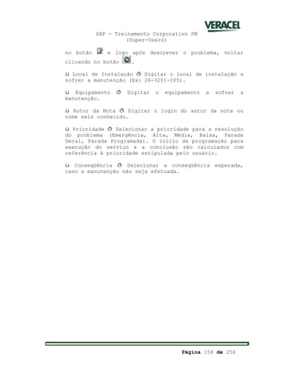SAP - Treinamento Corporativo PM
(Super-Users)
Página 158 de 256
no botão e logo após descrever o problema, voltar
clicando no botão .
ü Local de Instalação ð Digitar o local de instalação a
sofrer a manutenção (Ex: 26-3201-105).
ü Equipamento ð Digitar o equipamento a sofrer a
manutenção.
ü Autor da Nota ð Digitar o login do autor da nota ou
nome mais conhecido.
ü Prioridade ð Selecionar a prioridade para a resolução
do problema (Emergência, Alta, Média, Baixa, Parada
Geral, Parada Programada). O início da programação para
execução do serviço e a conclusão são calculados com
referência à prioridade estipulada pelo usuário.
ü Conseqüência ð Selecionar a conseqüência esperada,
caso a manutenção não seja efetuada.
 