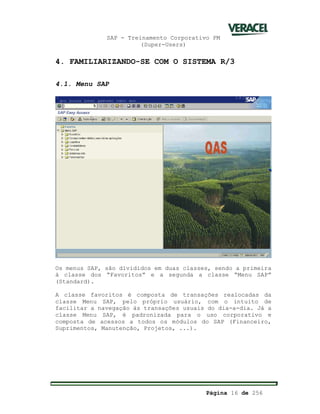 SAP - Treinamento Corporativo PM
(Super-Users)
Página 16 de 256
4. FAMILIARIZANDO-SE COM O SISTEMA R/3
4.1. Menu SAP
Os menus SAP, são divididos em duas classes, sendo a primeira
à classe dos “Favoritos” e a segunda a classe “Menu SAP”
(Standard).
A classe favoritos é composta de transações realocadas da
classe Menu SAP, pelo próprio usuário, com o intuito de
facilitar a navegação às transações usuais do dia-a-dia. Já a
classe Menu SAP, é padronizada para o uso corporativo e
composta de acessos a todos os módulos do SAP (Financeiro,
Suprimentos, Manutenção, Projetos, ...).
 