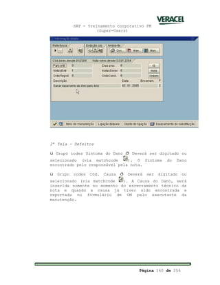 SAP - Treinamento Corporativo PM
(Super-Users)
Página 160 de 256
2ª Tela - Defeitos
ü Grupo codes Sintoma do Dano ð Deverá ser digitado ou
selecionado (via matchcode ). O Sintoma do Dano
encontrado pelo responsável pela nota.
ü Grupo codes Cód. Causa ð Deverá ser digitado ou
selecionado (via matchcode ). A Causa do Dano, será
inserida somente no momento do encerramento técnico da
nota e quando a causa já tiver sido encontrada e
reportada no formulário de OM pelo executante da
manutenção.
 