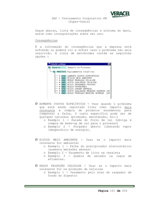SAP - Treinamento Corporativo PM
(Super-Users)
Página 161 de 256
Segue abaixo, lista de conseqüências e sintoma do dano,
assim como interpretações sobre seu uso:
Conseqüências
É a informação do conseqüências que a empresa está
sofrendo ou poderá vir a sofrer caso o problema não seja
resolvido. A lista de matchcodes contém as seguintes
opções :
Ø AUMENTA CUSTOS ESPECÍFICOS - Usar quando o problema
que está sendo reportado tiver como impacto mais
relevante à compra de produtos excedentes para
compensar a falha. O custo específico pode ser de
qualquer natureza (produção, manutenção, etc.)
o Exemplo 1 - Parada do forno de cal (obriga à
compra de make-up de cal para o processo)
o Exemplo 2 - Purgador aberto liberando vapor
(desperdício de energia).
Ø RISCOS MEIO AMBIENTE - Usar se o impacto mais
relevante for ambiental
o Exemplo 1 - Falha do precipitador eletrostático
(aumenta emissões aéreas)
o Exemplo 2 - Vazamento de licor na canaleta
o Exemplo 3 - Quebra de aerador na lagoa de
efluentes.
Ø REDUZ PRODUÇÃO CELULOSE - Usar se o impacto mais
relevante for na produção de celulose
o Exemplo 1 - Vazamento pelo eixo do raspador de
fundo do digestor
 