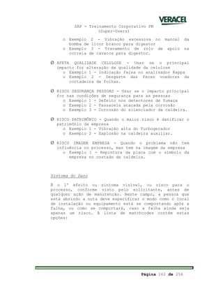 SAP - Treinamento Corporativo PM
(Super-Users)
Página 162 de 256
o Exemplo 2 - Vibração excessiva no mancal da
bomba de licor branco para digestor
o Exemplo 3 - Travamento de rolo de apoio na
correia de cavacos para digestor.
Ø AFETA QUALIDADE CELULOSE - Usar se o principal
impacto for alteração da qualidade da celulose
o Exemplo 1 - Indicação falsa no analisador Kappa
o Exemplo 2 - Desgaste das facas voadoras da
cortadeira de folhas.
Ø RISCO SEGURANÇA PESSOAS - Usar se o impacto principal
for nas condições de segurança para as pessoas
o Exemplo 1 - Defeito nos detectores de fumaça
o Exemplo 2 - Passarela atacada pela corrosão
o Exemplo 3 - Corrosão do silenciador da caldeira.
Ø RISCO PATRIMÔNIO - Quando o maior risco é danificar o
patrimônio da empresa
o Exemplo 1 - Vibração alta do Turbogerador
o Exemplo 2 - Explosão na caldeira auxiliar.
Ø RISCO IMAGEM EMPRESA - Quando o problema não tem
influência no processo, mas tem na imagem da empresa
o Exemplo 1 - Repintura da placa com o símbolo da
empresa no costado da caldeira.
Sintoma do Dano
É o 1º efeito ou sintoma visível, ou risco para o
processo, conforme visto pelo solicitante, antes de
qualquer ação de manutenção. Neste campo, a pessoa que
está abrindo a nota deve especificar o modo como o local
de instalação ou equipamento está se comportando após a
falha, ou como se comportará, caso a falha ainda seja
apenas um risco. A lista de matchcodes contém estas
opções:
 