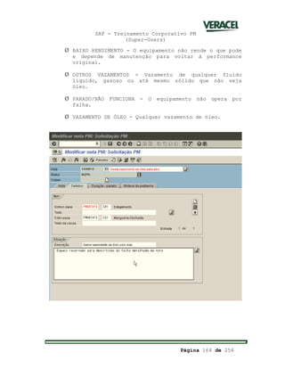 SAP - Treinamento Corporativo PM
(Super-Users)
Página 164 de 256
Ø BAIXO RENDIMENTO - O equipamento não rende o que pode
e depende de manutenção para voltar à performance
original.
Ø OUTROS VAZAMENTOS - Vazamento de qualquer fluido
líquido, gasoso ou até mesmo sólido que não seja
óleo.
Ø PARADO/NÃO FUNCIONA - O equipamento não opera por
falha.
Ø VAZAMENTO DE ÓLEO - Qualquer vazamento de óleo.
 