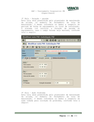 SAP - Treinamento Corporativo PM
(Super-Users)
Página 165 de 256
3ª Tela Duração - parada
Esta tela será preenchida pelo planejador de manutenção
da aliada, no momento do fechamento da nota de
manutenção. O mesmo informará os dados a respeito do
período de falha do equipamento ou local de instalação.
O sistema irá calcular a Duração de parada do
equipamento, caso o campo Parada seja marcado, conforme
tela a seguir:
4ª Tela Ação Problema
Esta tela será preenchida pelo planejador de manutenção
da aliada, no momento do fechamento da nota de
manutenção. O mesmo informará os dados a respeito da
ação tomada para correção do problema, conforme tela a
seguir:
 