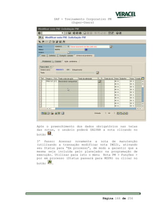 SAP - Treinamento Corporativo PM
(Super-Users)
Página 166 de 256
Após o preenchimento dos dados obrigatórios nas telas
das notas, o usuário poderá SALVAR a nota clicando no
botão .
3º Passo: Acessar novamente a nota de manutenção
(utilizando a transação modificar nota IW22), ativando
seu Status para “Em processo”, de modo a garantir que a
mesma seja incluída pelo planejador na programação de
execução. Utilizar para isto o menu Nota PM > Funções >
por em processo (Status passará para MSPR) ou clicar no
botão .
 