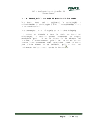 SAP - Treinamento Corporativo PM
(Super-Users)
Página 169 de 256
7.1.3. Exibir/Modificar Nota de Manutenção via lista
Via menu: Menu SAP > Logística > Manutenção >
Gerenciamento da Manutenção > Nota > Processamento Lista
> Exibir/Modificar
Via transação: IW29 (Exibição) ou IW28 (Modificação)
1º Passo: Ao acessar a tela de lista de notas de
manutenção, o usuário poderá preencher os campos
desejados para limitar os critérios de seleção do
sistema. O preenchimento poderá ser feito em vários
campos simultaneamente (Ex: Selecionar todas as notas
com status Aberto ou Em processo, para o local de
instalação 26-3201-105). Clicar no botão ;
 