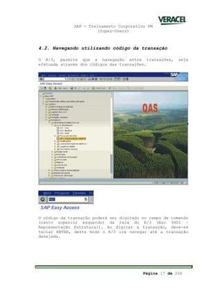 SAP - Treinamento Corporativo PM
(Super-Users)
Página 17 de 256
4.2. Navegando utilizando código da transação
O R/3, permite que a navegação entre transações, seja
efetuada através dos códigos das transações.
O código da transação poderá ser digitado no campo de comando
(canto superior esquerdo) da tela do R/3 (Ex: IH01 –
Representação Estrutural). Ao digitar a transação, deve-se
teclar ENTER, deste modo o R/3 irá navegar até a transação
desejada.
 