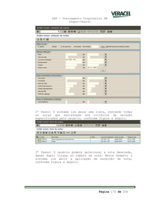 SAP - Treinamento Corporativo PM
(Super-Users)
Página 170 de 256
2º Passo: O sistema irá gerar uma lista, contendo todas
as notas que satisfaçam aos critérios de seleção
especificados pelo usuário, conforme figura a seguir:
3º Passo: O usuário poderá selecionar a nota desejada,
dando duplo clique no número da nota. Neste momento o
sistema irá abrir a aplicação de exibição da nota,
conforme figura a seguir:
 