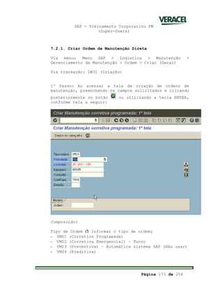 SAP - Treinamento Corporativo PM
(Super-Users)
Página 173 de 256
7.2.1. Criar Ordem de Manutenção Direta
Via menu: Menu SAP > Logística > Manutenção >
Gerenciamento da Manutenção > Ordem > Criar (Geral)
Via transação: IW31 (Criação)
1º Passo: Ao acessar a tela de criação de ordens de
manutenção, preenchendo os campos solicitados e clicando
posteriormente no botão ou utilizando a tecla ENTER,
conforme tela a seguir:
Composição:
Tipo de Ordem ð Informar o tipo de ordem;
- VM01 (Corretiva Programada)
- VM02 (Corretiva Emergencial) – Turno
- VM03 (Preventiva) – Automática sistema SAP (Não usar)
- VM04 (Preditiva)
 