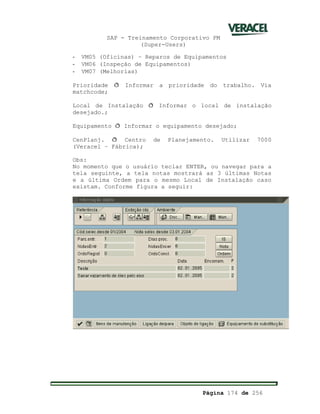 SAP - Treinamento Corporativo PM
(Super-Users)
Página 174 de 256
- VM05 (Oficinas) – Reparos de Equipamentos
- VM06 (Inspeção de Equipamentos)
- VM07 (Melhorias)
Prioridade ð Informar a prioridade do trabalho. Via
matchcode;
Local de Instalação ð Informar o local de instalação
desejado.;
Equipamento ð Informar o equipamento desejado;
CenPlanj. ð Centro de Planejamento. Utilizar 7000
(Veracel – Fábrica);
Obs:
No momento que o usuário teclar ENTER, ou navegar para a
tela seguinte, a tela notas mostrará as 3 últimas Notas
e a última Ordem para o mesmo Local de Instalação caso
existam. Conforme figura a seguir:
 