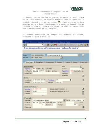 SAP - Treinamento Corporativo PM
(Super-Users)
Página 175 de 256
2º Passo: Depois de ler o quadro anterior e certificar-
se da inexistência de ordens abertas para o trabalho, o
usuário deverá clicar no botão . Caso existam ordens
abertas para o local/equipamento o usuário deverá tentar
incluir a nova atividade na ordem já aberta, negociando
com o responsável pelo trabalho.
3º Passo: Preencher os campos solicitados na ordem,
conforme figura a seguir:
 