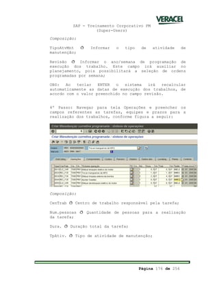 SAP - Treinamento Corporativo PM
(Super-Users)
Página 176 de 256
Composição:
TipoAtvMnt ð Informar o tipo de atividade de
manutenção;
Revisão ð Informar o ano/semana de programação de
execução dos trabalho. Este campo irá auxiliar no
planejamento, pois possibilitará a seleção de ordens
programadas por semana;
OBS: Ao teclar ENTER o sistema irá recalcular
automaticamente as datas de execução dos trabalhos, de
acordo com o valor preenchido no campo revisão.
4º Passo: Navegar para tela Operações e preencher os
campos referentes as tarefas, equipes e prazos para a
realização dos trabalhos, conforme figura a seguir:
Composição:
CenTrab ð Centro de trabalho responsável pela tarefa;
Num.pessoas ð Quantidade de pessoas para a realização
da tarefa;
Dura. ð Duração total da tarefa;
TpAtiv. ð Tipo de atividade de manutenção;
 