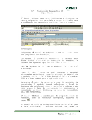SAP - Treinamento Corporativo PM
(Super-Users)
Página 177 de 256
5º Passo: Navegar para tela Componentes e preencher os
campos referentes aos materiais a serem utilizados para
a realização das operações, conforme figura a seguir:
Composição:
Componente ð Código do material a ser utilizado. Deve
ser pesquisado via matchcode;
Qtd.necess. ð Quantidade necessária. O usuário deve
ficar atento a unidade de estocagem do material. A
unidade irá aparecer após ser teclado ENTER;
Dep. ð Depósito de retirada do material. Utilizar 7010
(Central);
Oper. ð Identificação em qual operação o material
encontra-se relacionado. Pode-se perceber no exemplo que
o usuário irá utilizar o item Mangueira para a operação
0020 e o item Gaxeta para a operação 0030;
Recebedor ð Local de descarga + nome do recebedor da
mercadoria. O usuário deverá selecionar o local de
descarga via matchcode, inserir um hífen e colocar o seu
nome usual. A área de suprimentos irá descarregar a
mercadoria no local indicado, na data da necessidade
(Ex: DIG-ASAPORITI);
6º Passo: Efetuar a verificação de disponibilidade de
material, para os materiais planejados, clicando no
botão ;
7º Passo: Em caso de indisponibilidade de material para
a data solicitada, o sistema emitirá uma caixa de
 