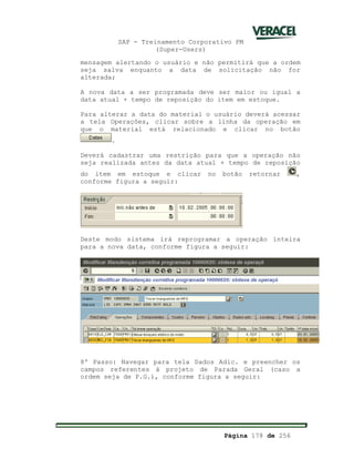SAP - Treinamento Corporativo PM
(Super-Users)
Página 178 de 256
mensagem alertando o usuário e não permitirá que a ordem
seja salva enquanto a data de solicitação não for
alterada;
A nova data a ser programada deve ser maior ou igual a
data atual + tempo de reposição do item em estoque.
Para alterar a data do material o usuário deverá acessar
a tela Operações, clicar sobre a linha da operação em
que o material está relacionado e clicar no botão
.
Deverá cadastrar uma restrição para que a operação não
seja realizada antes da data atual + tempo de reposição
do item em estoque e clicar no botão retornar ,
conforme figura a seguir:
Deste modo sistema irá reprogramar a operação inteira
para a nova data, conforme figura a seguir:
8º Passo: Navegar para tela Dados Adic. e preencher os
campos referentes á projeto de Parada Geral (caso a
ordem seja de P.G.), conforme figura a seguir:
 