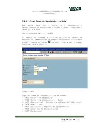 SAP - Treinamento Corporativo PM
(Super-Users)
Página 180 de 256
7.2.2. Criar Ordem de Manutenção via Nota
Via menu: Menu SAP > Logística > Manutenção >
Gerenciamento da Manutenção > Ordem > Criar (Especial) >
Ordem para a Nota
Via transação: IW34 (Criação)
1º Passo: Ao acessar a tela de criação de ordens de
manutenção, preenchendo os campos solicitados e clicando
posteriormente no botão ou utilizando a tecla ENTER,
conforme tela a seguir:
Composição:
Tipo de Ordem ð Informar o tipo de ordem;
- VM01 (Corretiva Programada)
- VM02 (Corretiva Emergencial) – Turno
- VM03 (Preventiva) – Automática sistema SAP (Não usar)
- VM04 (Preditiva)
- VM05 (Oficinas) – Reparos de Equipamentos
- VM06 (Inspeção de Equipamentos)
- VM07 (Melhorias)
 