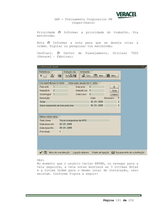 SAP - Treinamento Corporativo PM
(Super-Users)
Página 181 de 256
Prioridade ð Informar a prioridade do trabalho. Via
matchcode;
Nota ð Informar a nota para que se deseja criar a
ordem. Digitar ou pesquisar via matchcode;
CenPlanj. ð Centro de Planejamento. Utilizar 7000
(Veracel – Fábrica);
Obs:
No momento que o usuário teclar ENTER, ou navegar para a
tela seguinte, a tela notas mostrará as 3 últimas Notas
e a última Ordem para o mesmo Local de Instalação, caso
existam. Conforme figura a seguir:
 