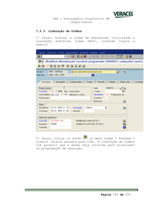 SAP - Treinamento Corporativo PM
(Super-Users)
Página 184 de 256
7.2.3. Liberação de Ordens
1º Passo: Acessar a ordem de manutenção (utilizando a
transação modificar ordem IW32), conforme figura a
seguir:
2º Passo: Clicar no botão ou menu Ordem > Funções >
Liberar (Status passará para LIB). A liberação de ordens
irá garantir que a mesma seja incluída pelo planejador
na programação de execução.
 