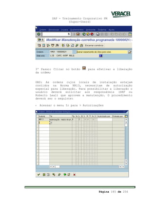 SAP - Treinamento Corporativo PM
(Super-Users)
Página 185 de 256
3º Passo: Clicar no botão para efetivar a liberação
da ordem;
OBS: As ordens cujos locais de instalação estejam
contidos na Norma NR13, necessitam de autorização
especial para liberação. Para possibilitar a liberação o
usuário deverá solicitar aos responsáveis (SKF ou
Roberto Leal) que aprovem a manutenção. O procedimento
deverá ser o seguinte:
- Acessar o menu Ir para > Autorizações
 