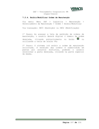 SAP - Treinamento Corporativo PM
(Super-Users)
Página 187 de 256
7.2.4. Exibir/Modificar Ordem de Manutenção
Via menu: Menu SAP > Logística > Manutenção >
Gerenciamento da Manutenção > Ordem > Exibir/Modificar
Via transação: IW33 (Exibição) ou IW32 (Modificação)
1º Passo: Ao acessar a tela de exibição de ordens de
manutenção, o usuário deverá digitar o número da ordem
desejada, clicando posteriormente no botão ou
utilizando a tecla de atalho F8;
2º Passo: O sistema irá exibir a ordem de manutenção
solicitada. A exibição das ordens é subdividida em
pastas por assuntos distintos, podendo o usuário
selecionar a pasta desejada, clicando na parte superior
da mesma.
 