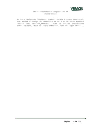 SAP - Treinamento Corporativo PM
(Super-Users)
Página 19 de 256
Na tela designada “Sistema: Status” existe o campo transação,
que define o código da transação da tela no referido momento
(neste caso SESSION_MANAGER), além de outras informações
como: usuário, data do logon anterior, hora do logon atual...
 