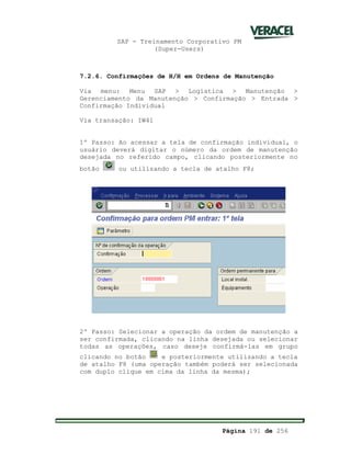 SAP - Treinamento Corporativo PM
(Super-Users)
Página 191 de 256
7.2.6. Confirmações de H/H em Ordens de Manutenção
Via menu: Menu SAP > Logística > Manutenção >
Gerenciamento da Manutenção > Confirmação > Entrada >
Confirmação Individual
Via transação: IW41
1º Passo: Ao acessar a tela de confirmação individual, o
usuário deverá digitar o número da ordem de manutenção
desejada no referido campo, clicando posteriormente no
botão ou utilizando a tecla de atalho F8;
2º Passo: Selecionar a operação da ordem de manutenção a
ser confirmada, clicando na linha desejada ou selecionar
todas as operações, caso deseje confirmá-las em grupo
clicando no botão e posteriormente utilizando a tecla
de atalho F8 (uma operação também poderá ser selecionada
com duplo clique em cima da linha da mesma);
 