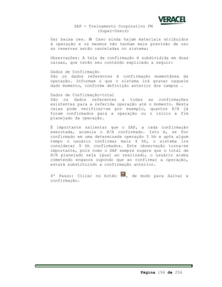 SAP - Treinamento Corporativo PM
(Super-Users)
Página 194 de 256
Dar baixa res. à Caso ainda hajam materiais atribuídos
á operação e os mesmos não tenham mais previsão de uso
as reservas serão canceladas no sistema;
Observações: A tela de confirmação é subdividida em duas
caixas, que terão seu conteúdo explicado a seguir:
Dados de Confirmação
São os dados referentes à confirmação momentânea da
operação. Informam o que o sistema irá gravar naquele
dado momento, conforme definição anterior dos campos .
Dados de Confirmação-total
São os dados referentes a todas as confirmações
existentes para a referida operação até o momento. Nesta
caixa pode verificar-se por exemplo, quantos H/H já
foram confirmados para a operação ou o início e fim
planejado da operação.
È importante salientar que o SAP, a cada confirmação
executada, acumula o H/H confirmado. Isto é, se for
confirmado em uma determinada operação 5 hh e após algum
tempo o usuário confirmar mais 4 hh, o sistema ira
considerar 9 hh confirmados. Este observação torna-se
importante, pois como o SAP sempre sugere que o total de
H/H planejado seja igual ao realizado, o usuário acaba
cometendo enganos supondo que ao confirmar a operação,
estará substituindo a confirmação anterior.
4º Passo: Clicar no botão , de modo para Salvar a
confirmação.
 