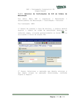 SAP - Treinamento Corporativo PM
(Super-Users)
Página 195 de 256
7.2.7. Estornos de Confirmações de H/H em Ordens de
Manutenção
Via menu: Menu SAP > Logística > Manutenção >
Gerenciamento da Manutenção > Confirmação > Estornar
Via transação: IW45
1º Passo: Ao acessar a tela de estorno, o usuário deverá
digitar o número da ordem de manutenção desejada no
referido campo, clicando posteriormente no botão ou
utilizando a tecla de atalho F8;
2º Passo: Selecionar a operação que deseja estornar e
dar duplo clique na operação selecionada, conforme
figura a seguir:
 