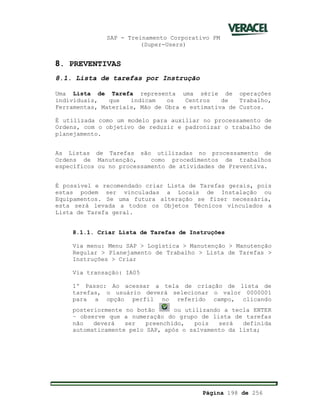 SAP - Treinamento Corporativo PM
(Super-Users)
Página 198 de 256
8. PREVENTIVAS
8.1. Lista de tarefas por Instrução
Uma Lista de Tarefa representa uma série de operações
individuais, que indicam os Centros de Trabalho,
Ferramentas, Materiais, Mão de Obra e estimativa de Custos.
É utilizada como um modelo para auxiliar no processamento de
Ordens, com o objetivo de reduzir e padronizar o trabalho de
planejamento.
As Listas de Tarefas são utilizadas no processamento de
Ordens de Manutenção, como procedimentos de trabalhos
específicos ou no processamento de atividades de Preventiva.
É possível e recomendado criar Lista de Tarefas gerais, pois
estas podem ser vinculadas a Locais de Instalação ou
Equipamentos. Se uma futura alteração se fizer necessária,
esta será levada a todos os Objetos Técnicos vinculados a
Lista de Tarefa geral.
8.1.1. Criar Lista de Tarefas de Instruções
Via menu: Menu SAP > Logística > Manutenção > Manutenção
Regular > Planejamento de Trabalho > Lista de Tarefas >
Instruções > Criar
Via transação: IA05
1º Passo: Ao acessar a tela de criação de lista de
tarefas, o usuário deverá selecionar o valor 0000001
para a opção perfil no referido campo, clicando
posteriormente no botão ou utilizando a tecla ENTER
– observe que a numeração do grupo de lista de tarefas
não deverá ser preenchido, pois será definida
automaticamente pelo SAP, após o salvamento da lista;
 