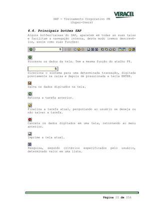 SAP - Treinamento Corporativo PM
(Super-Users)
Página 20 de 256
4.4. Principais botões SAP
Alguns botões/caixas do SAP, aparecem em todas as suas telas
e facilitam a navegação interna, deste modo iremos descrevê-
los, assim como suas funções:
Processa os dados da tela. Tem a mesma função do atalho F8.
Direciona o sistema para uma determinada transação, digitada
previamente na caixa e depois de pressionada a tecla ENTER.
Salva os dados digitados na tela.
Retorna a tarefa anterior.
Finaliza a tarefa atual, perguntando ao usuário se deseja ou
não salvar a tarefa.
Cancela os dados digitados em uma tela, retornando ao menu
anterior.
Imprime a tela atual.
Pesquisa, segundo critérios especificados pelo usuário,
determinado valor em uma lista.
 