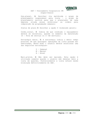SAP - Treinamento Corporativo PM
(Super-Users)
Página 200 de 256
Grp.planej. à Escolher via matchcode o grupo de
planejamento responsável pela Lista – o grupo de
planejamento servirá para que o planejador de cada
empresa aliada possa selecionar as ordens para
composição da programação semanal;
Status de plano à Escolher a opção 4 (Liberado geral);
Conds.instal. à Indica em que condição o equipamento
deverá se encontrar, quando no momento da manutenção
(0 – Fora de serviço ou 1- Em serviço);
Estratégia manut. à A estratégia indica o menor tempo
possível em que quaisquer operações da lista possam ser
executadas, deste modo o usuário deverá selecionar uma
das seguintes estratégias:
S – Semanal
M – Mensal
A – Anual
Marc.p/elim. à Não deve ser marcado. Esta opção é
utilizado somente quando o usuário não desejar mais a
lista em questão. Posteriormente a lista estará sendo
eliminada definitivamente do SAP.
 