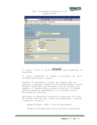 SAP - Treinamento Corporativo PM
(Super-Users)
Página 201 de 256
3º Passo: Clicar no botão para cadastrar as
operações;
4º Passo: Preencher os campos solicitados da tela,
conforme definições a seguir:
CenTrab. à Selecionar o centro de trabalho que irá
executar a operação (observa-se que podem existir várias
equipes trabalhando em uma mesma lista de tarefas, por
exemplo: 1ª equipe efetua bloqueio elétrico, 2ª equipe
efetua limpeza do equipamento e a 3ª equipe efetua a
manutenção em questão).
Descrição da Operação à Trata-se da descrição da lista
de tarefas como um todo. Deverá ser preenchido, conforme
o seguinte critério:
Especialidade + Ação + Tipo de Equipamento
Exemplo: M-Inspecionar Pontes Rolantes KoneCranes
 