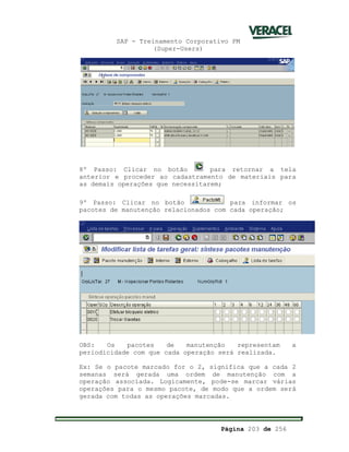 SAP - Treinamento Corporativo PM
(Super-Users)
Página 203 de 256
8º Passo: Clicar no botão para retornar a tela
anterior e proceder ao cadastramento de materiais para
as demais operações que necessitarem;
9º Passo: Clicar no botão para informar os
pacotes de manutenção relacionados com cada operação;
OBS: Os pacotes de manutenção representam a
periodicidade com que cada operação será realizada.
Ex: Se o pacote marcado for o 2, significa que a cada 2
semanas será gerada uma ordem de manutenção com a
operação associada. Logicamente, pode-se marcar várias
operações para o mesmo pacote, de modo que a ordem será
gerada com todas as operações marcadas.
 