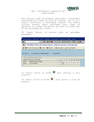 SAP - Treinamento Corporativo PM
(Super-Users)
Página 204 de 256
Tais pacotes estão diretamente associados á estratégia
selecionada na criação da lista de tarefas, isto é, se o
usuário selecionou a estratégia semanal, ele deverá
utilizar pacotes desta estratégia para todas as
operações (o sistema não permite que seja utilizada mais
de uma estratégia por lista).
10º Passo: Marcar os pacotes para as operações
desejadas;
11º Passo: Clicar no botão para retornar a tela
anterior;
12º Passo: Clicar no botão para salvar a lista de
tarefas.
 