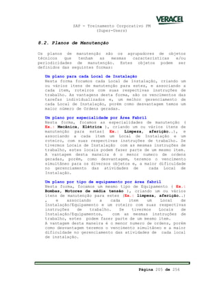 SAP - Treinamento Corporativo PM
(Super-Users)
Página 205 de 256
8.2. Planos de Manutenção
Os planos de manutenção são os agrupadores de objetos
técnicos que tenham as mesmas características e/ou
periodicidades de manutenção. Estes objetos podem ser
definidos das seguintes formas:
Um plano para cada Local de Instalação
Nesta forma focamos cada Local de Instalação, criando um
ou vários itens de manutenção para estes, e associando a
cada item, roteiros com suas respectivas instruções de
trabalho. As vantagens desta forma, são os vencimentos das
tarefas individualizados e, um melhor gerenciamento de
cada Local de Instalação, porém como desvantagem temos um
maior número de Ordens geradas.
Um plano por especialidade por Área Fabril
Nesta forma, focamos as especialidades de manutenção (
Ex.: Mecânica, Elétrica ), criando um ou vários itens de
manutenção para estas( Ex.: Limpeza, aferição..), e
associando a cada item um Local de Instalação e um
roteiro, com suas respectivas instruções de trabalho. Se
tivermos Locais de Instalação com as mesmas instruções de
trabalho, estes locais podem fazer parte de um mesmo item.
A vantagem desta maneira é o menor numero de ordens
geradas, porém, como desvantagem, teremos o vencimento
simultâneo para os diversos objetos e, a maior dificuldade
no gerenciamento das atividades de cada Local de
Instalação.
Um plano por tipo de equipamento por área fabril
Nesta forma, focamos um mesmo tipo de Equipamento ( Ex.:
Bombas, Motores de média tensão ), criando um ou vários
itens de manutenção para estes (Ex.: limpeza, aferição..)
, e associando a cada item um Local de
Instalação/Equipamento e um roteiro com suas respectivas
instruções de trabalho. Se tivermos Locais de
Instalação/Equipamentos, com as mesmas instruções de
trabalho, estes podem fazer parte de um mesmo item.
A vantagem desta maneira é o menor numero de ordens, porém
como desvantagem teremos o vencimento simultâneo e a maior
dificuldade no gerenciamento das atividades de cada local
de instalação.
 