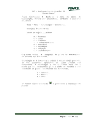 SAP - Treinamento Corporativo PM
(Super-Users)
Página 207 de 256
Plano manutenção à Trata-se o nome do plano de
manutenção. Deverá ser preenchido, conforme o seguinte
critério:
Tipo - Área - Estratégia - Sequêncial
Exemplo: M-3201-M-001
Sendo as especialidades:
M – Mecânica
C – Civil
E – Elétrica
I – Instrumentação
N – Analítica
A – Automação
P – Inspeção
L – Lubrificação
Ctg.plano manut. à Categoria do plano de manutenção.
Selecionar via matchcode.
Estratégia à A estratégia indica o menor tempo possível
em que quaisquer operações da lista possam ser
executadas. A estratégia a ser utilizada deve ser a
mesma que foi selecionada para a Lista de Tarefas a ser
associada ao plano. Selecionar via matchcode.
S – Semanal
M – Mensal
A – Anual
2º Passo: Clicar no botão e preencher a descrição do
plano;
 