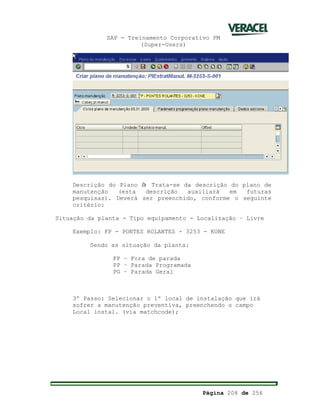 SAP - Treinamento Corporativo PM
(Super-Users)
Página 208 de 256
Descrição do Plano à Trata-se da descrição do plano de
manutenção (esta descrição auxiliará em futuras
pesquisas). Deverá ser preenchido, conforme o seguinte
critério:
Situação da planta - Tipo equipamento - Localização – Livre
Exemplo: FP - PONTES ROLANTES - 3253 - KONE
Sendo as situação da planta:
FP – Fora de parada
PP – Parada Programada
PG – Parada Geral
3º Passo: Selecionar o 1º local de instalação que irá
sofrer a manutenção preventiva, preenchendo o campo
Local instal. (via matchcode);
 